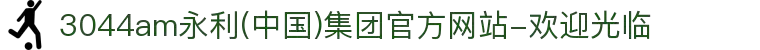 3044am永利(中国)集团官方网站-欢迎光临